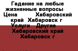 Гадание на любые жизненные вопросы. › Цена ­ 500 - Хабаровский край, Хабаровск г. Услуги » Другие   . Хабаровский край,Хабаровск г.